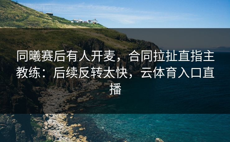 同曦赛后有人开麦，合同拉扯直指主教练：后续反转太快，云体育入口直播