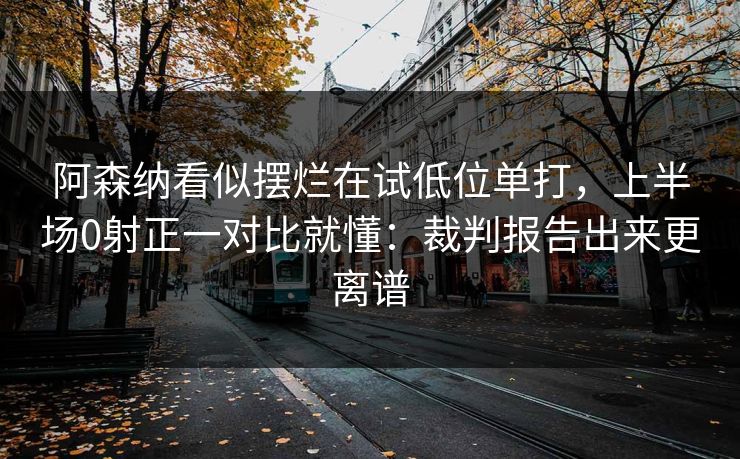 阿森纳看似摆烂在试低位单打，上半场0射正一对比就懂：裁判报告出来更离谱