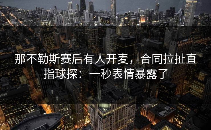 那不勒斯赛后有人开麦，合同拉扯直指球探：一秒表情暴露了