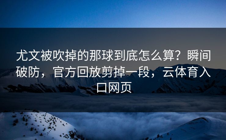 尤文被吹掉的那球到底怎么算？瞬间破防，官方回放剪掉一段，云体育入口网页