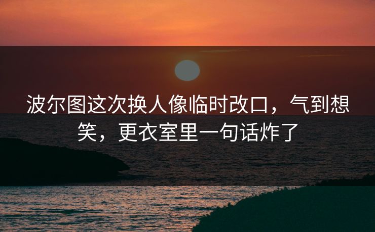 波尔图这次换人像临时改口，气到想笑，更衣室里一句话炸了