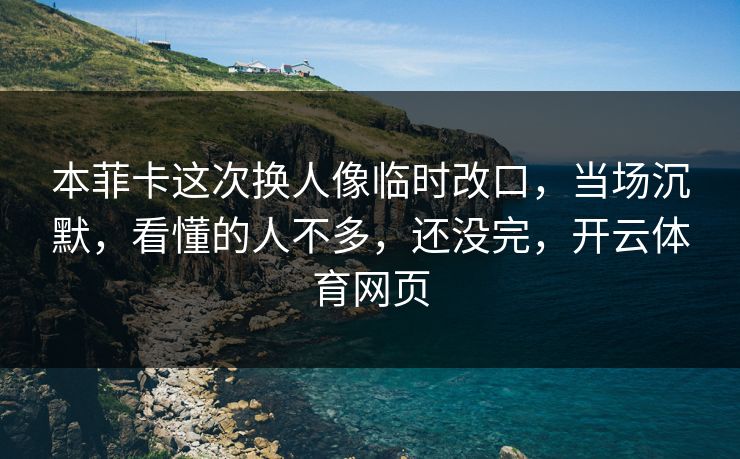 本菲卡这次换人像临时改口，当场沉默，看懂的人不多，还没完，开云体育网页