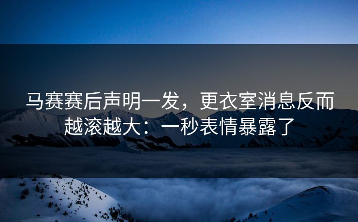 马赛赛后声明一发,更衣室消息反而越滚越大:一秒表情暴露了