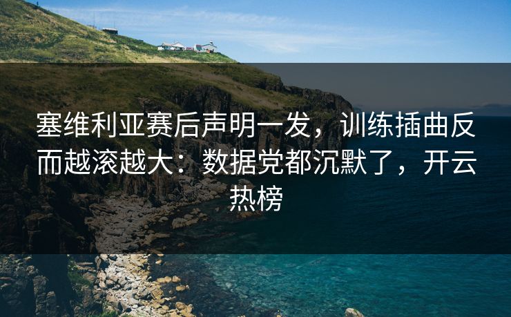 塞维利亚赛后声明一发，训练插曲反而越滚越大：数据党都沉默了，开云热榜