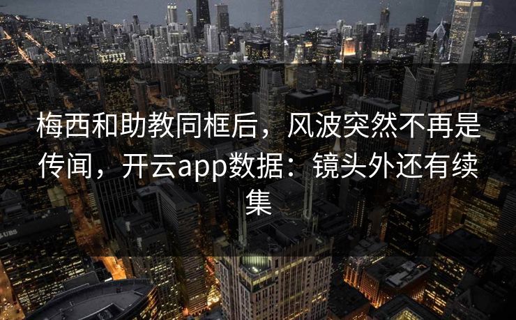 梅西和助教同框后，风波突然不再是传闻，开云app数据：镜头外还有续集