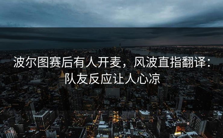 波尔图赛后有人开麦，风波直指翻译：队友反应让人心凉
