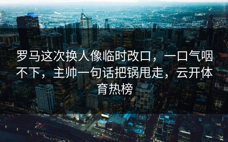 罗马这次换人像临时改口，一口气咽不下，主帅一句话把锅甩走，云开体育热榜