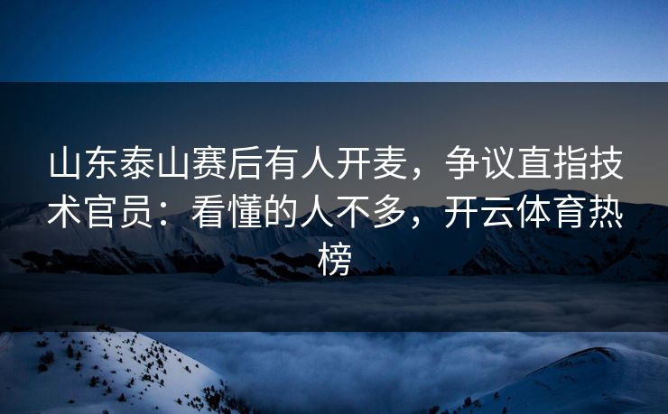 山东泰山赛后有人开麦，争议直指技术官员：看懂的人不多，开云体育热榜