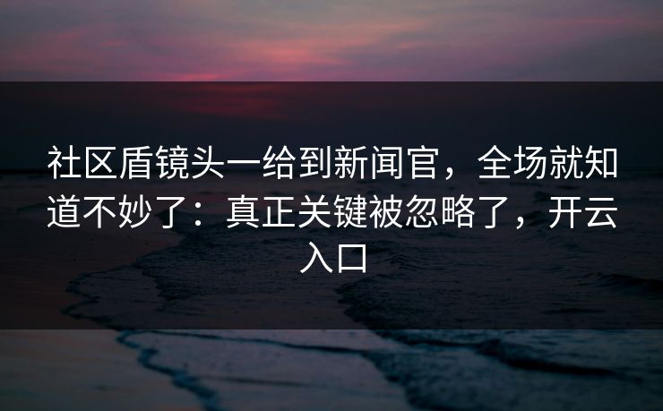 社区盾镜头一给到新闻官，全场就知道不妙了：真正关键被忽略了，开云入口