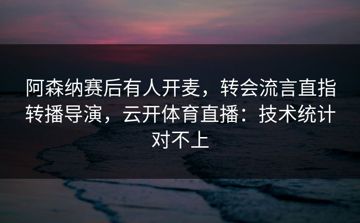 阿森纳赛后有人开麦，转会流言直指转播导演，云开体育直播：技术统计对不上