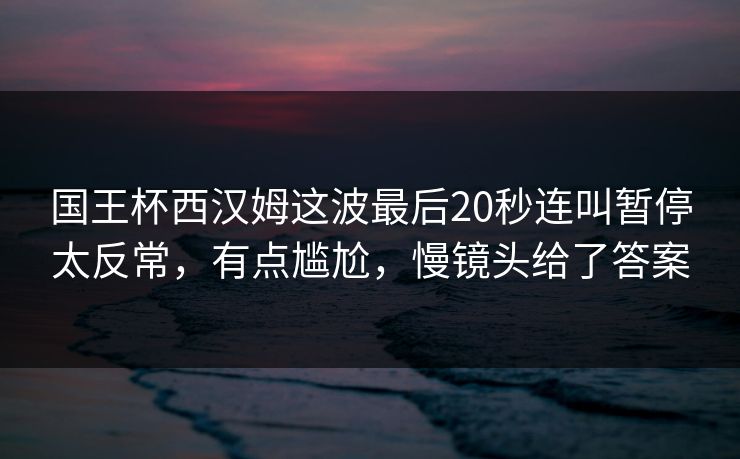 国王杯西汉姆这波最后20秒连叫暂停太反常，有点尴尬，慢镜头给了答案