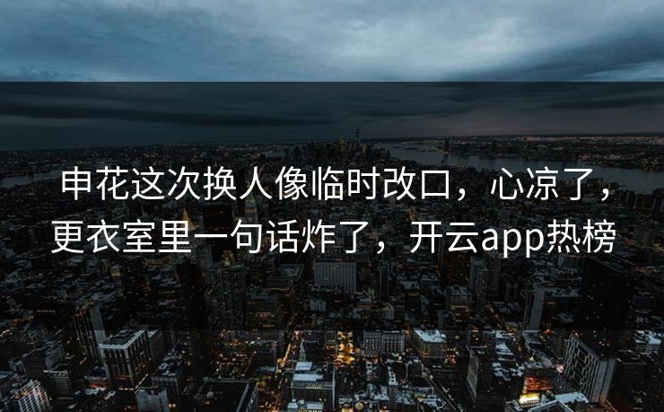 申花这次换人像临时改口，心凉了，更衣室里一句话炸了，开云app热榜