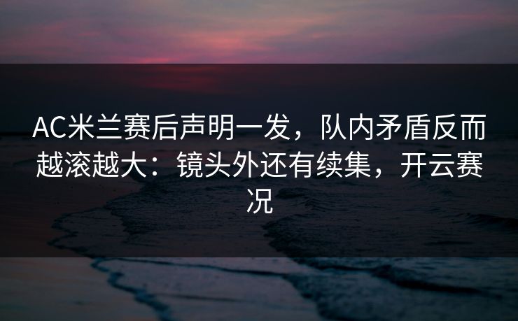 AC米兰赛后声明一发,队内矛盾反而越滚越大:镜头外还有续集,开云赛况