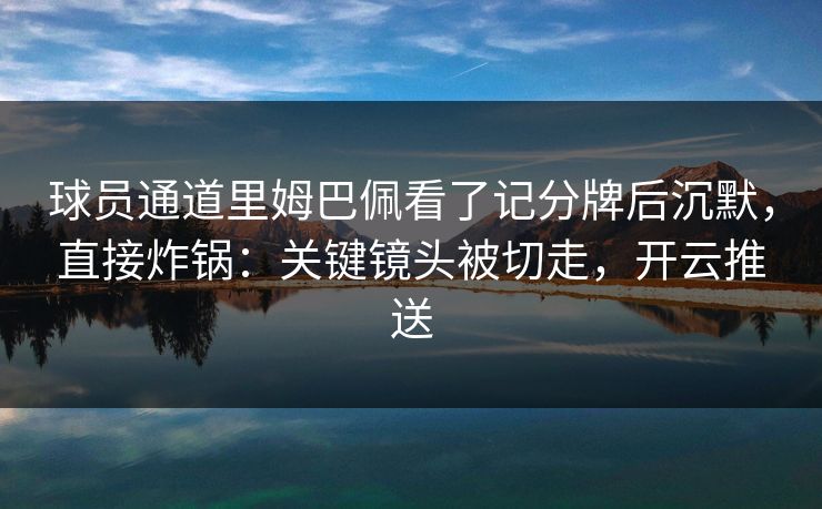 球员通道里姆巴佩看了记分牌后沉默，直接炸锅：关键镜头被切走，开云推送