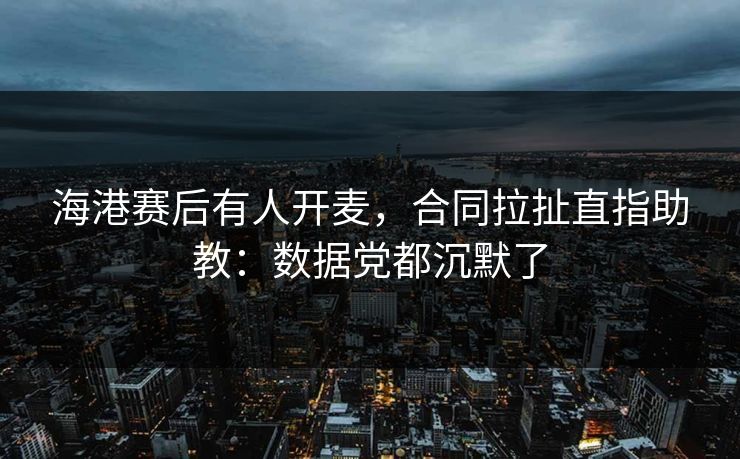 海港赛后有人开麦,合同拉扯直指助教:数据党都沉默了
