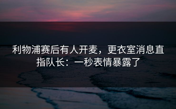 利物浦赛后有人开麦，更衣室消息直指队长：一秒表情暴露了