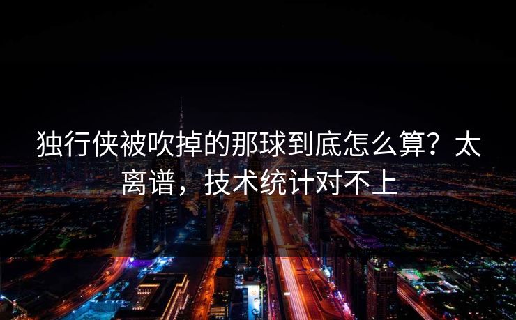 独行侠被吹掉的那球到底怎么算?太离谱,技术统计对不上