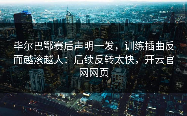毕尔巴鄂赛后声明一发，训练插曲反而越滚越大：后续反转太快，开云官网网页