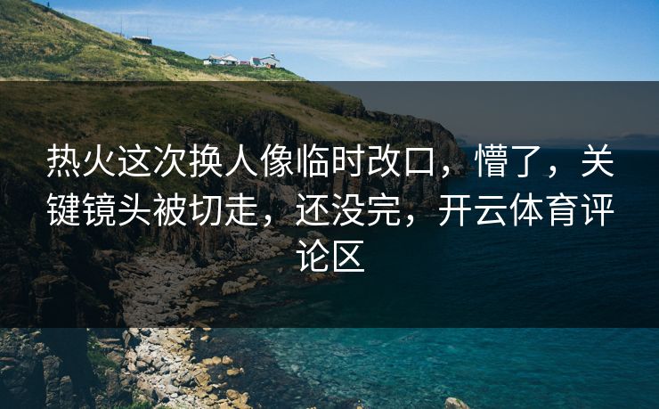 热火这次换人像临时改口，懵了，关键镜头被切走，还没完，开云体育评论区