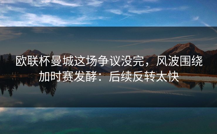 欧联杯曼城这场争议没完，风波围绕加时赛发酵：后续反转太快