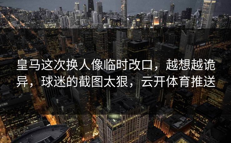 皇马这次换人像临时改口，越想越诡异，球迷的截图太狠，云开体育推送