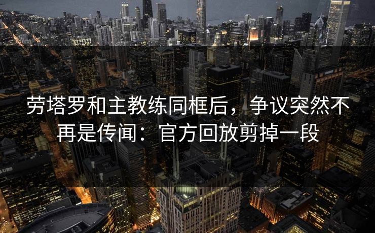 劳塔罗和主教练同框后，争议突然不再是传闻：官方回放剪掉一段