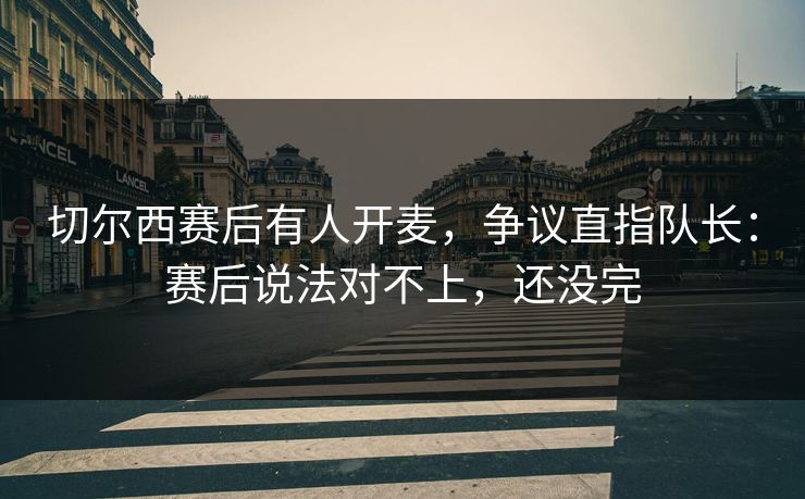 切尔西赛后有人开麦，争议直指队长：赛后说法对不上，还没完