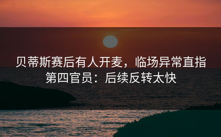 贝蒂斯赛后有人开麦，临场异常直指第四官员：后续反转太快
