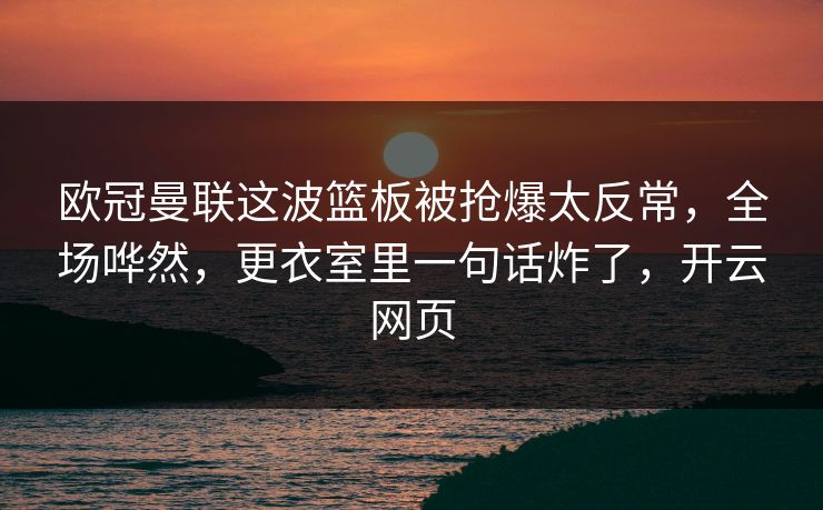 欧冠曼联这波篮板被抢爆太反常，全场哗然，更衣室里一句话炸了，开云网页