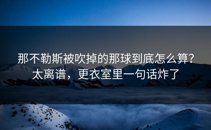 那不勒斯被吹掉的那球到底怎么算?太离谱,更衣室里一句话炸了