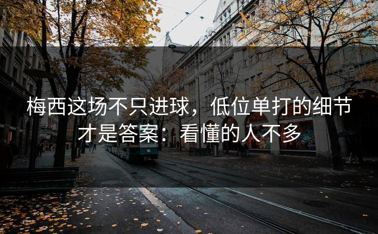 梅西这场不只进球,低位单打的细节才是答案:看懂的人不多