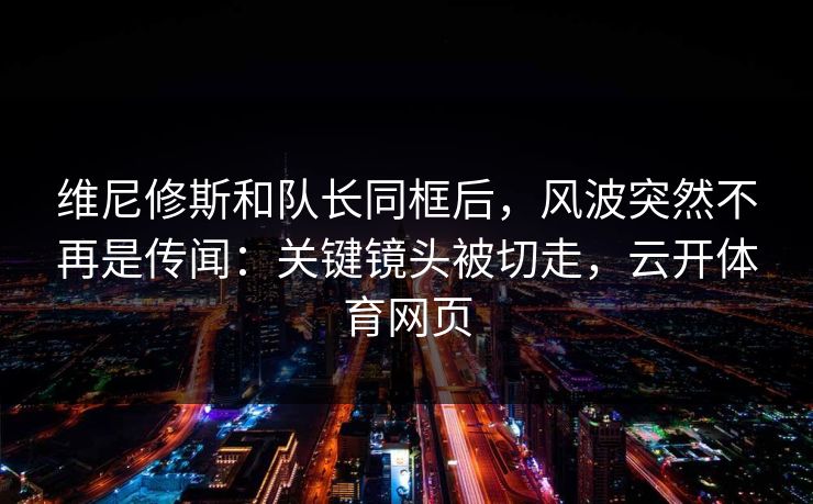 维尼修斯和队长同框后,风波突然不再是传闻:关键镜头被切走,云开体育网页