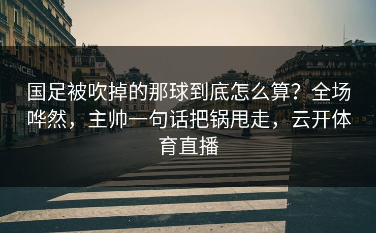 国足被吹掉的那球到底怎么算?全场哗然,主帅一句话把锅甩走,云开体育直播