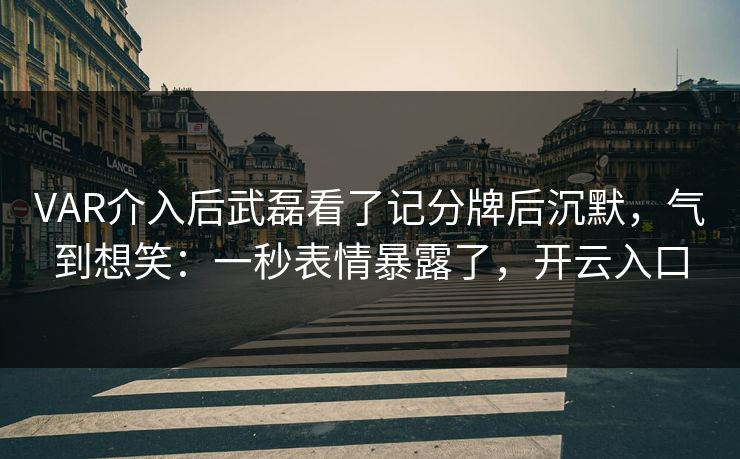 VAR介入后武磊看了记分牌后沉默,气到想笑:一秒表情暴露了,开云入口