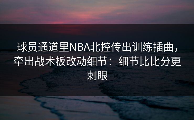 球员通道里NBA北控传出训练插曲,牵出战术板改动细节:细节比比分更刺眼