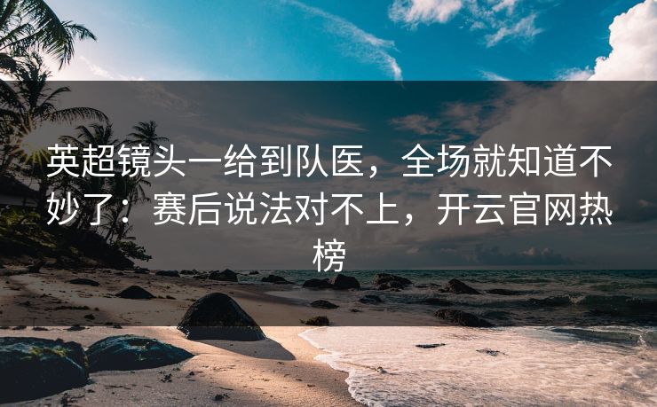 英超镜头一给到队医，全场就知道不妙了：赛后说法对不上，开云官网热榜